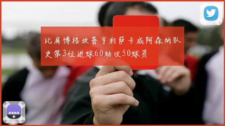比肩博格坎普亨利萨卡成阿森纳队史第3位进球60助攻50球员